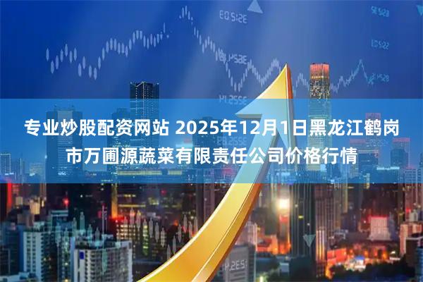 专业炒股配资网站 2025年12月1日黑龙江鹤岗市万圃源蔬菜有限责任公司价格行情