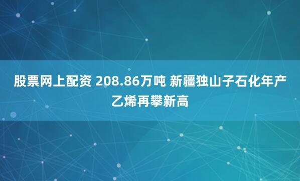 股票网上配资 208.86万吨 新疆独山子石化年产乙烯再攀新高