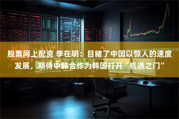 股票网上配资 李在明：目睹了中国以惊人的速度发展，期待中韩合作为韩国打开“机遇之门”