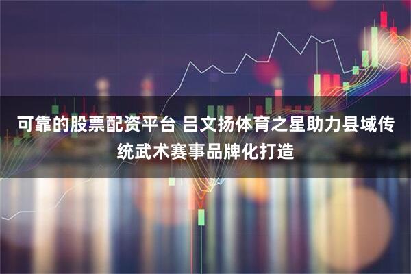 可靠的股票配资平台 吕文扬体育之星助力县域传统武术赛事品牌化打造