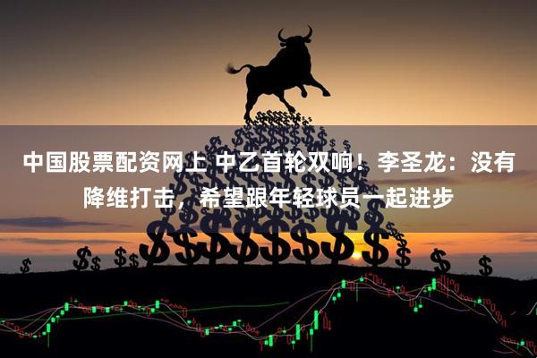 中国股票配资网上 中乙首轮双响！李圣龙：没有降维打击，希望跟年轻球员一起进步