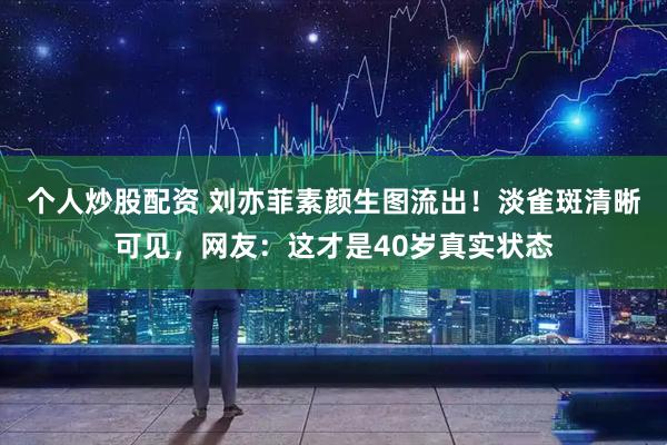 个人炒股配资 刘亦菲素颜生图流出！淡雀斑清晰可见，网友：这才是40岁真实状态