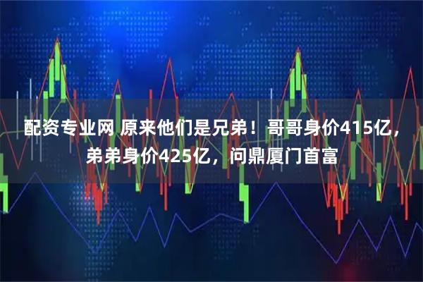 配资专业网 原来他们是兄弟！哥哥身价415亿，弟弟身价425亿，问鼎厦门首富