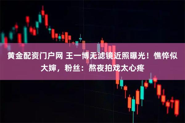 黄金配资门户网 王一博无滤镜近照曝光！憔悴似大婶，粉丝：熬夜拍戏太心疼