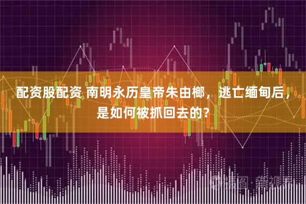 配资股配资 南明永历皇帝朱由榔，逃亡缅甸后，是如何被抓回去的？