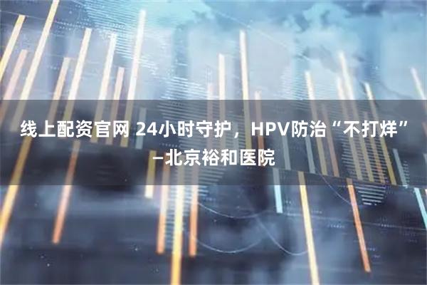 线上配资官网 24小时守护，HPV防治“不打烊”—北京裕和医院