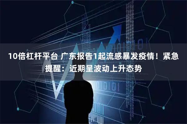 10倍杠杆平台 广东报告1起流感暴发疫情！紧急提醒：近期呈波动上升态势