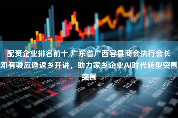 配资企业排名前十 广东省广西容县商会执行会长邓有骏应邀返乡开讲，助力家乡企业AI时代转型突围