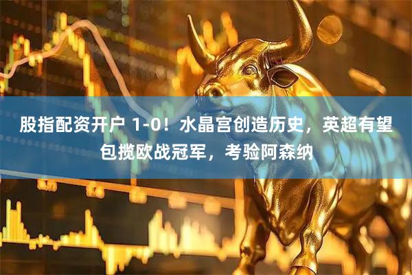 股指配资开户 1-0！水晶宫创造历史，英超有望包揽欧战冠军，考验阿森纳