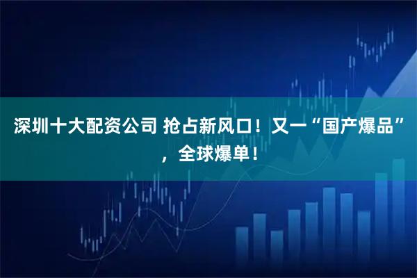 深圳十大配资公司 抢占新风口！又一“国产爆品”，全球爆单！