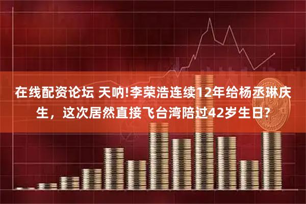 在线配资论坛 天呐!李荣浩连续12年给杨丞琳庆生，这次居然直接飞台湾陪过42岁生日?