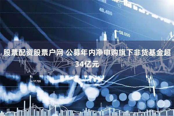 股票配资股票户网 公募年内净申购旗下非货基金超34亿元