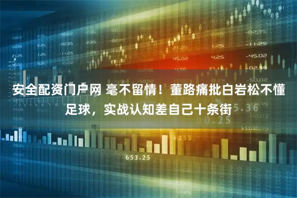 安全配资门户网 毫不留情！董路痛批白岩松不懂足球，实战认知差自己十条街
