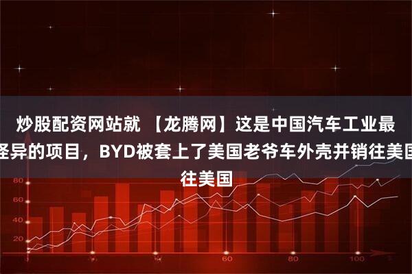 炒股配资网站就 【龙腾网】这是中国汽车工业最怪异的项目，BYD被套上了美国老爷车外壳并销往美国